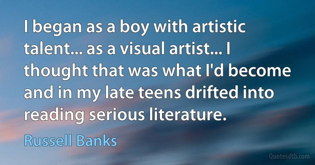 I began as a boy with artistic talent... as a visual artist... I thought that was what I'd become and in my late teens drifted into reading serious literature. (Russell Banks)