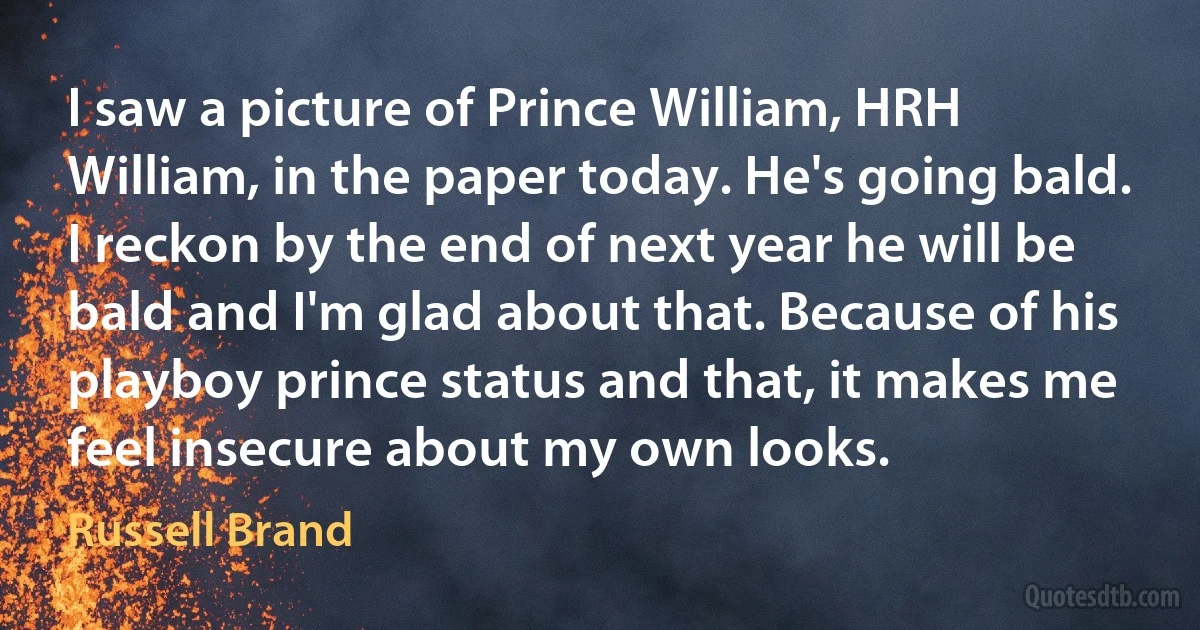 I saw a picture of Prince William, HRH William, in the paper today. He's going bald. I reckon by the end of next year he will be bald and I'm glad about that. Because of his playboy prince status and that, it makes me feel insecure about my own looks. (Russell Brand)