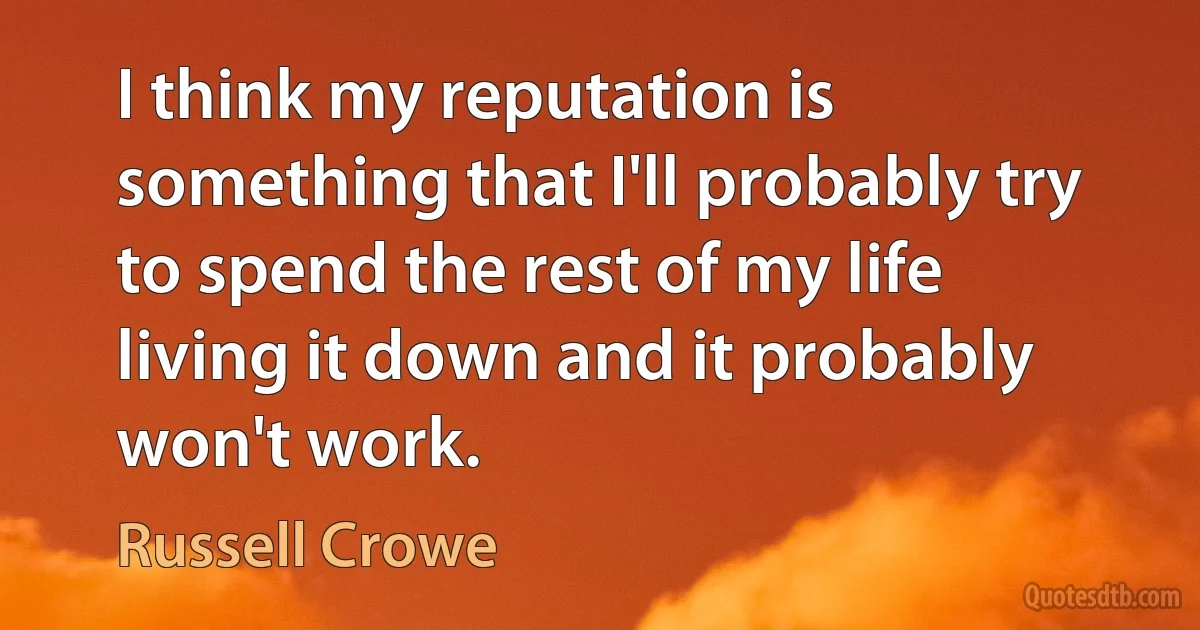 I think my reputation is something that I'll probably try to spend the rest of my life living it down and it probably won't work. (Russell Crowe)