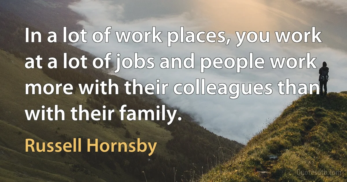 In a lot of work places, you work at a lot of jobs and people work more with their colleagues than with their family. (Russell Hornsby)