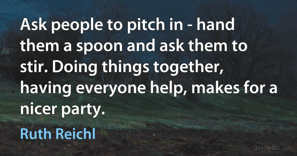 Ask people to pitch in - hand them a spoon and ask them to stir. Doing things together, having everyone help, makes for a nicer party. (Ruth Reichl)