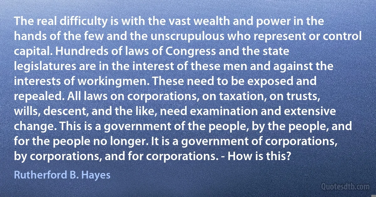 The real difficulty is with the vast wealth and power in the hands of the few and the unscrupulous who represent or control capital. Hundreds of laws of Congress and the state legislatures are in the interest of these men and against the interests of workingmen. These need to be exposed and repealed. All laws on corporations, on taxation, on trusts, wills, descent, and the like, need examination and extensive change. This is a government of the people, by the people, and for the people no longer. It is a government of corporations, by corporations, and for corporations. - How is this? (Rutherford B. Hayes)