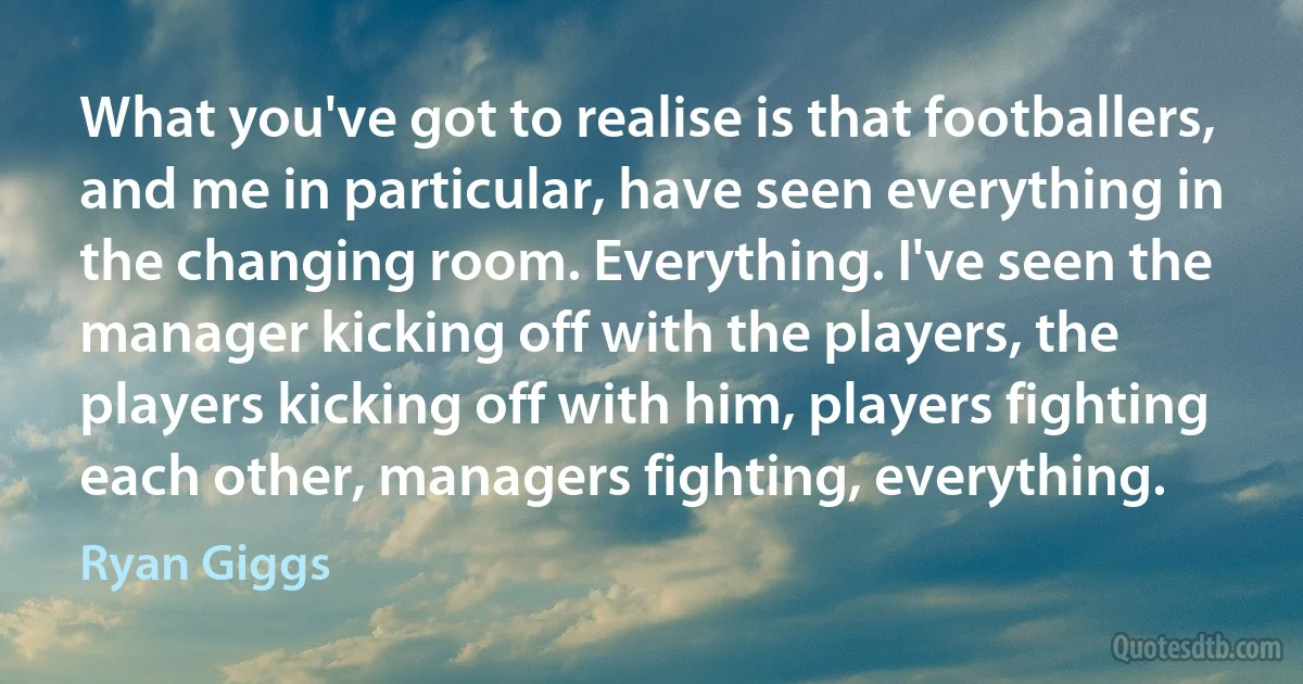 What you've got to realise is that footballers, and me in particular, have seen everything in the changing room. Everything. I've seen the manager kicking off with the players, the players kicking off with him, players fighting each other, managers fighting, everything. (Ryan Giggs)