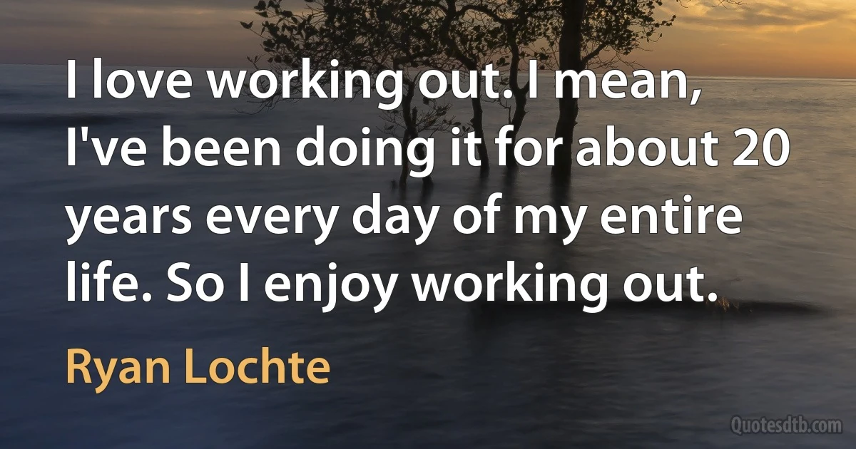 I love working out. I mean, I've been doing it for about 20 years every day of my entire life. So I enjoy working out. (Ryan Lochte)