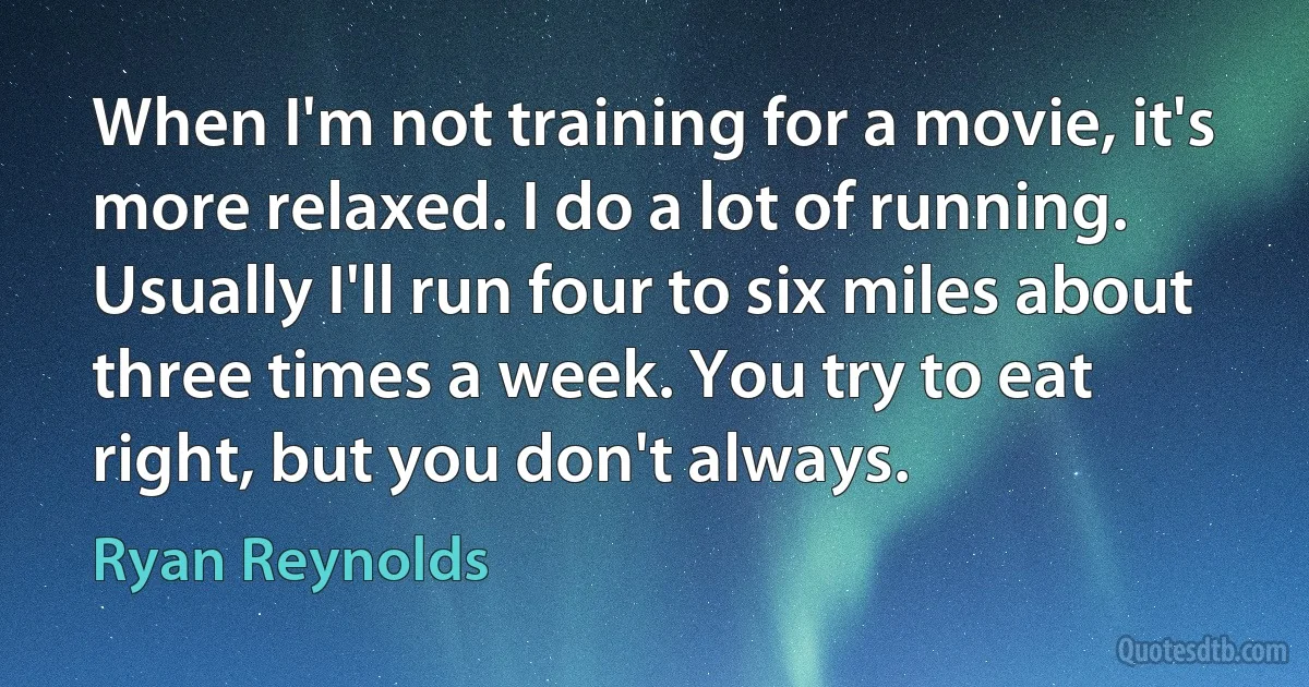 When I'm not training for a movie, it's more relaxed. I do a lot of running. Usually I'll run four to six miles about three times a week. You try to eat right, but you don't always. (Ryan Reynolds)