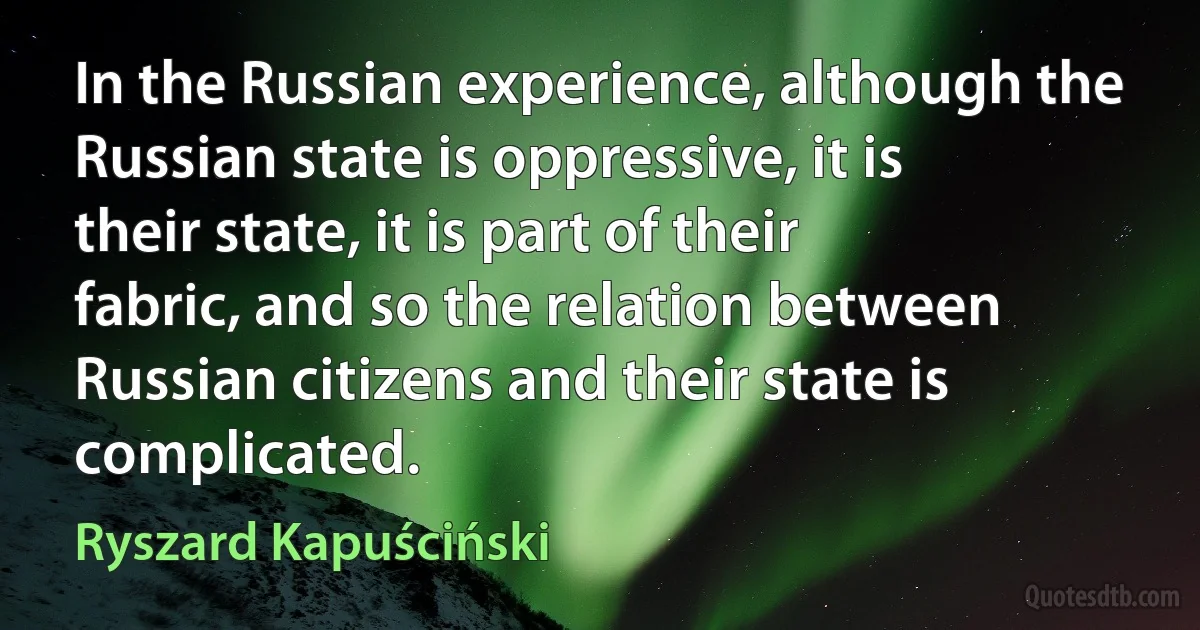 In the Russian experience, although the Russian state is oppressive, it is their state, it is part of their fabric, and so the relation between Russian citizens and their state is complicated. (Ryszard Kapuściński)