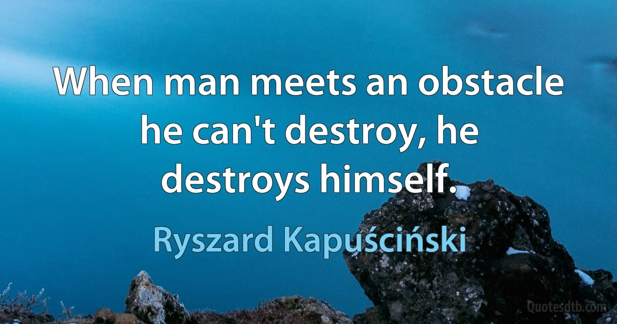 When man meets an obstacle he can't destroy, he destroys himself. (Ryszard Kapuściński)