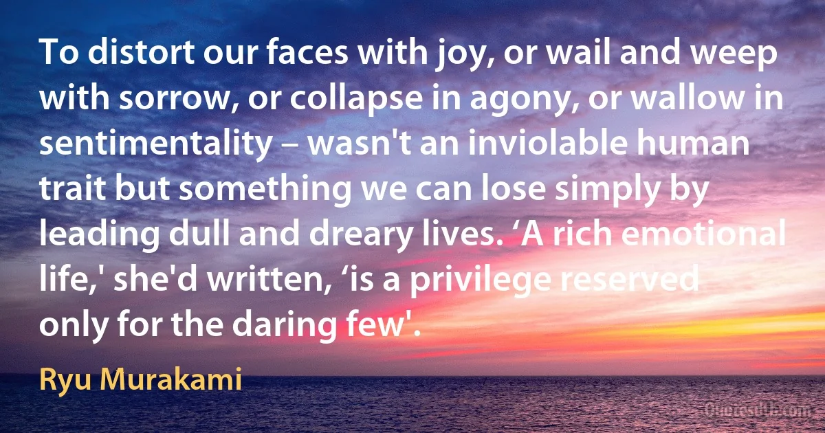 To distort our faces with joy, or wail and weep with sorrow, or collapse in agony, or wallow in sentimentality – wasn't an inviolable human trait but something we can lose simply by leading dull and dreary lives. ‘A rich emotional life,' she'd written, ‘is a privilege reserved only for the daring few'. (Ryu Murakami)