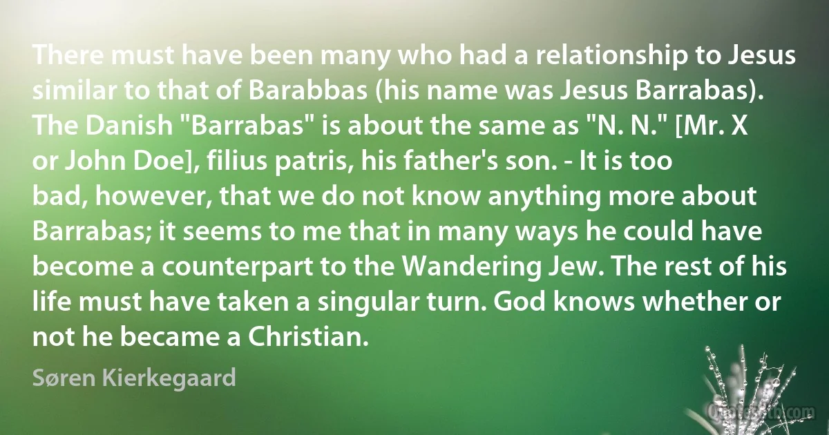 There must have been many who had a relationship to Jesus similar to that of Barabbas (his name was Jesus Barrabas). The Danish "Barrabas" is about the same as "N. N." [Mr. X or John Doe], filius patris, his father's son. - It is too bad, however, that we do not know anything more about Barrabas; it seems to me that in many ways he could have become a counterpart to the Wandering Jew. The rest of his life must have taken a singular turn. God knows whether or not he became a Christian. (Søren Kierkegaard)