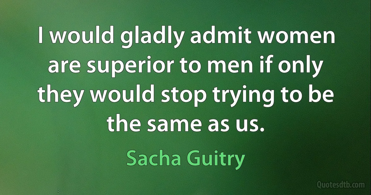 I would gladly admit women are superior to men if only they would stop trying to be the same as us. (Sacha Guitry)