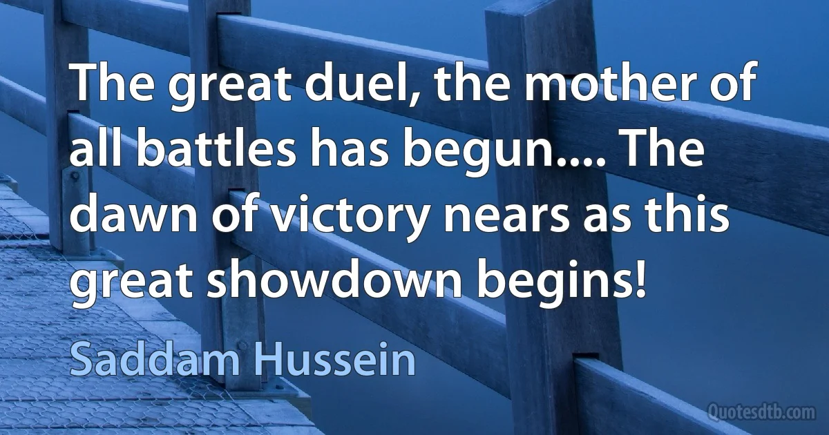 The great duel, the mother of all battles has begun.... The dawn of victory nears as this great showdown begins! (Saddam Hussein)