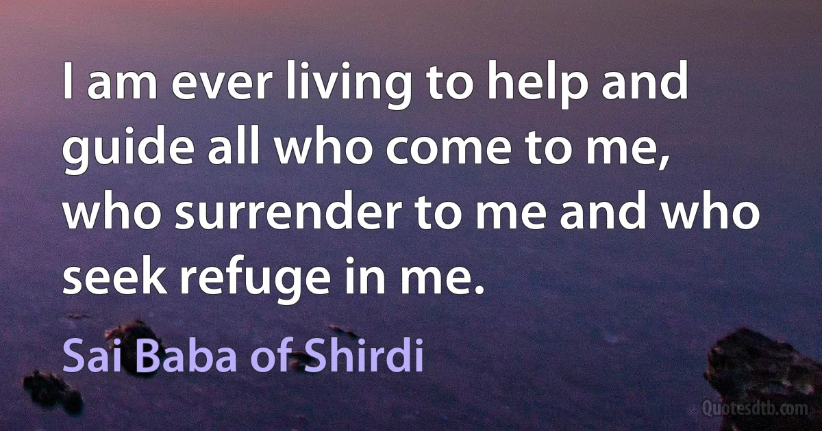 I am ever living to help and guide all who come to me, who surrender to me and who seek refuge in me. (Sai Baba of Shirdi)