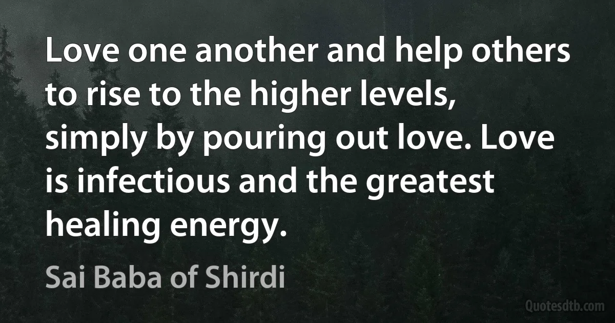 Love one another and help others to rise to the higher levels, simply by pouring out love. Love is infectious and the greatest healing energy. (Sai Baba of Shirdi)