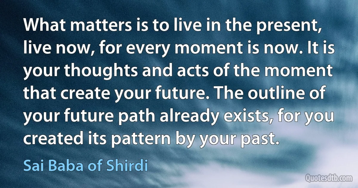 What matters is to live in the present, live now, for every moment is now. It is your thoughts and acts of the moment that create your future. The outline of your future path already exists, for you created its pattern by your past. (Sai Baba of Shirdi)