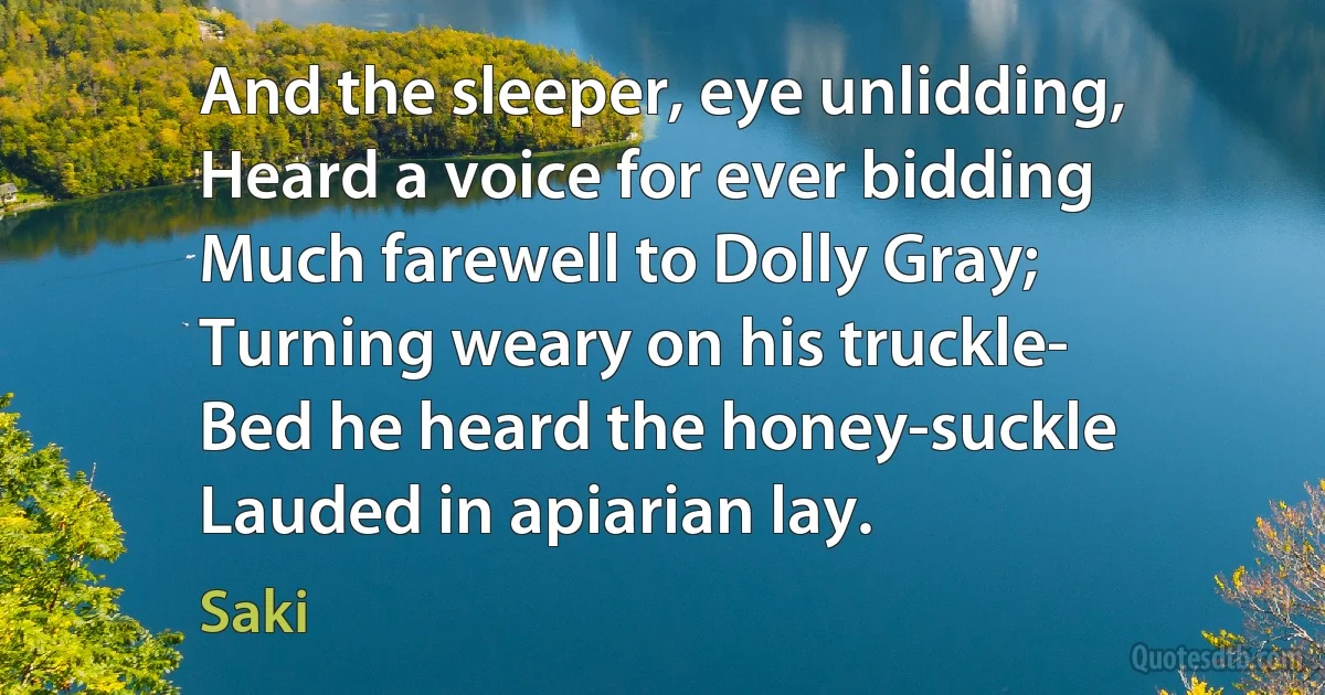 And the sleeper, eye unlidding,
Heard a voice for ever bidding
Much farewell to Dolly Gray;
Turning weary on his truckle-
Bed he heard the honey-suckle
Lauded in apiarian lay. (Saki)