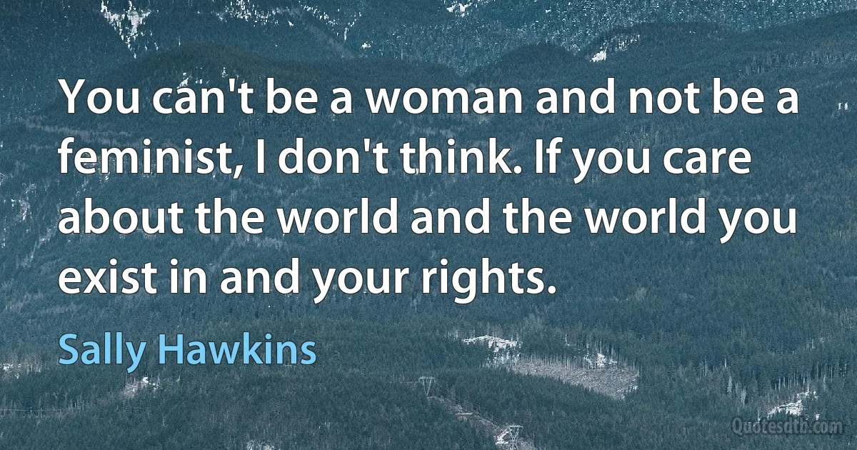 You can't be a woman and not be a feminist, I don't think. If you care about the world and the world you exist in and your rights. (Sally Hawkins)