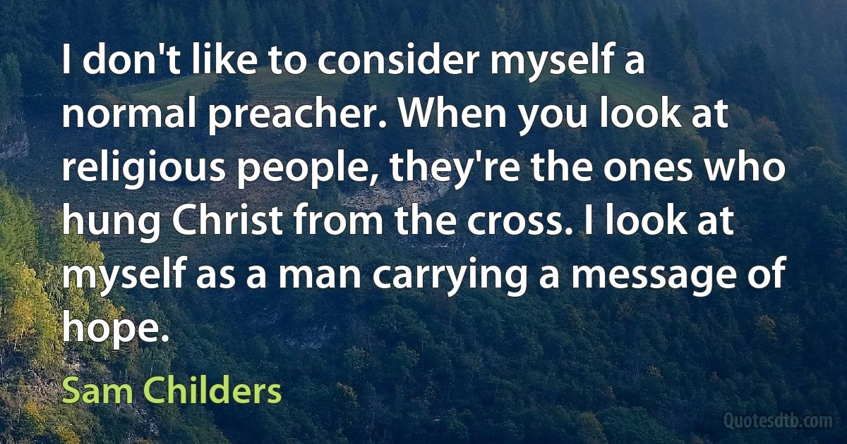 I don't like to consider myself a normal preacher. When you look at religious people, they're the ones who hung Christ from the cross. I look at myself as a man carrying a message of hope. (Sam Childers)