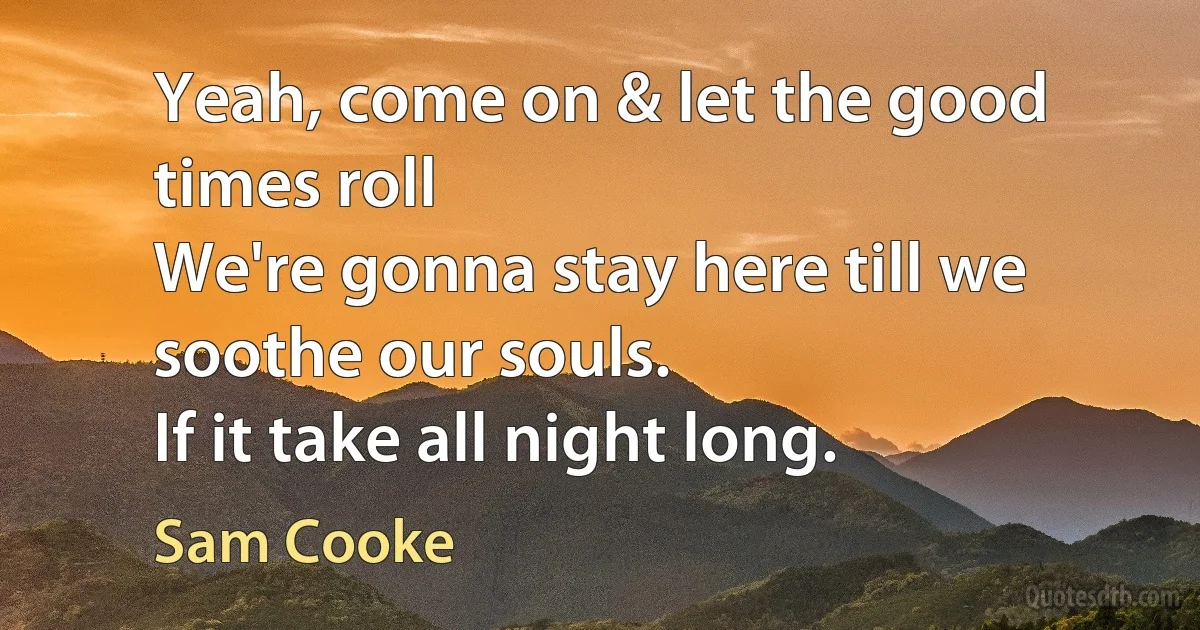 Yeah, come on & let the good times roll
We're gonna stay here till we soothe our souls.
If it take all night long. (Sam Cooke)