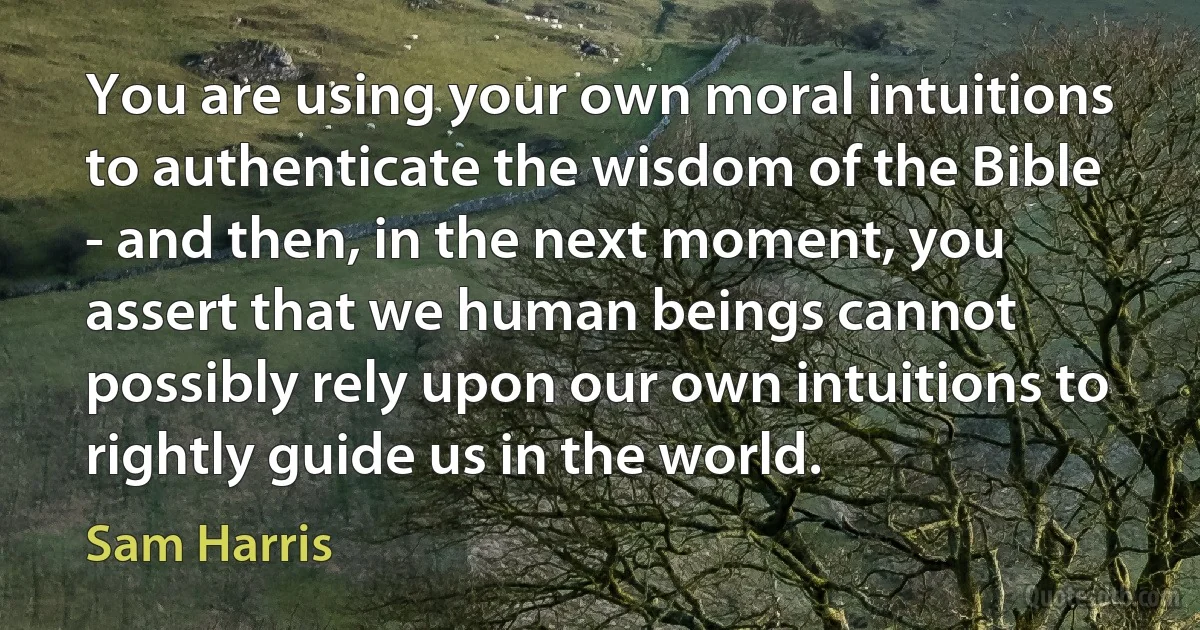 You are using your own moral intuitions to authenticate the wisdom of the Bible - and then, in the next moment, you assert that we human beings cannot possibly rely upon our own intuitions to rightly guide us in the world. (Sam Harris)