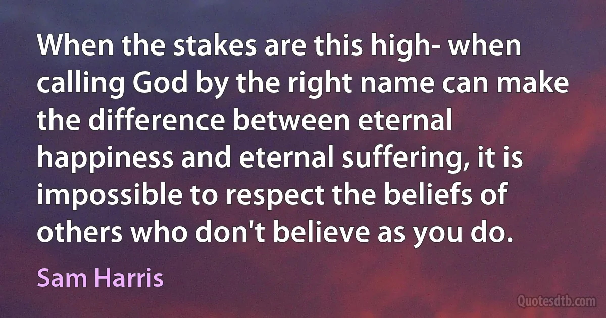 When the stakes are this high- when calling God by the right name can make the difference between eternal happiness and eternal suffering, it is impossible to respect the beliefs of others who don't believe as you do. (Sam Harris)