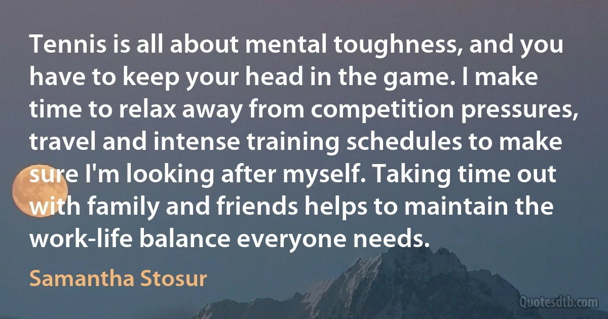 Tennis is all about mental toughness, and you have to keep your head in the game. I make time to relax away from competition pressures, travel and intense training schedules to make sure I'm looking after myself. Taking time out with family and friends helps to maintain the work-life balance everyone needs. (Samantha Stosur)