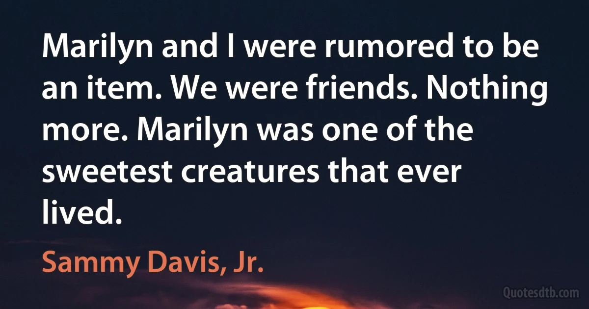 Marilyn and I were rumored to be an item. We were friends. Nothing more. Marilyn was one of the sweetest creatures that ever lived. (Sammy Davis, Jr.)