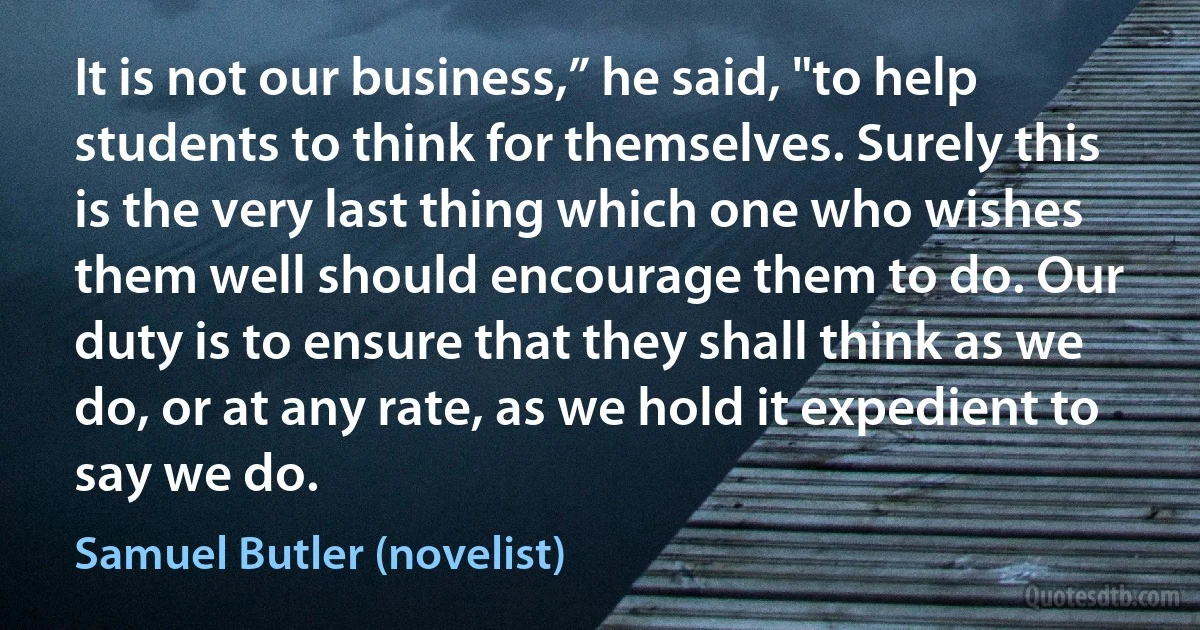 It is not our business,” he said, "to help students to think for themselves. Surely this is the very last thing which one who wishes them well should encourage them to do. Our duty is to ensure that they shall think as we do, or at any rate, as we hold it expedient to say we do. (Samuel Butler (novelist))