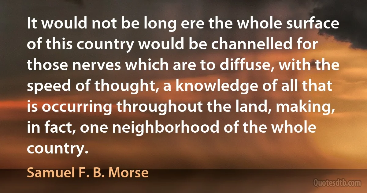 It would not be long ere the whole surface of this country would be channelled for those nerves which are to diffuse, with the speed of thought, a knowledge of all that is occurring throughout the land, making, in fact, one neighborhood of the whole country. (Samuel F. B. Morse)