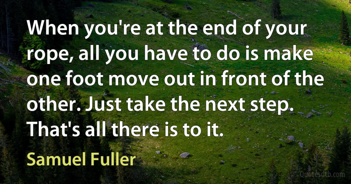 When you're at the end of your rope, all you have to do is make one foot move out in front of the other. Just take the next step. That's all there is to it. (Samuel Fuller)