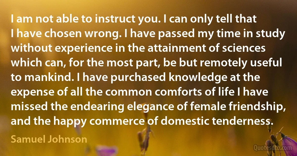 I am not able to instruct you. I can only tell that I have chosen wrong. I have passed my time in study without experience in the attainment of sciences which can, for the most part, be but remotely useful to mankind. I have purchased knowledge at the expense of all the common comforts of life I have missed the endearing elegance of female friendship, and the happy commerce of domestic tenderness. (Samuel Johnson)