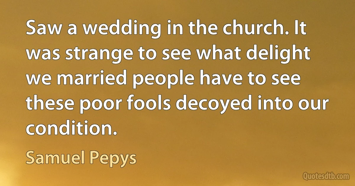 Saw a wedding in the church. It was strange to see what delight we married people have to see these poor fools decoyed into our condition. (Samuel Pepys)