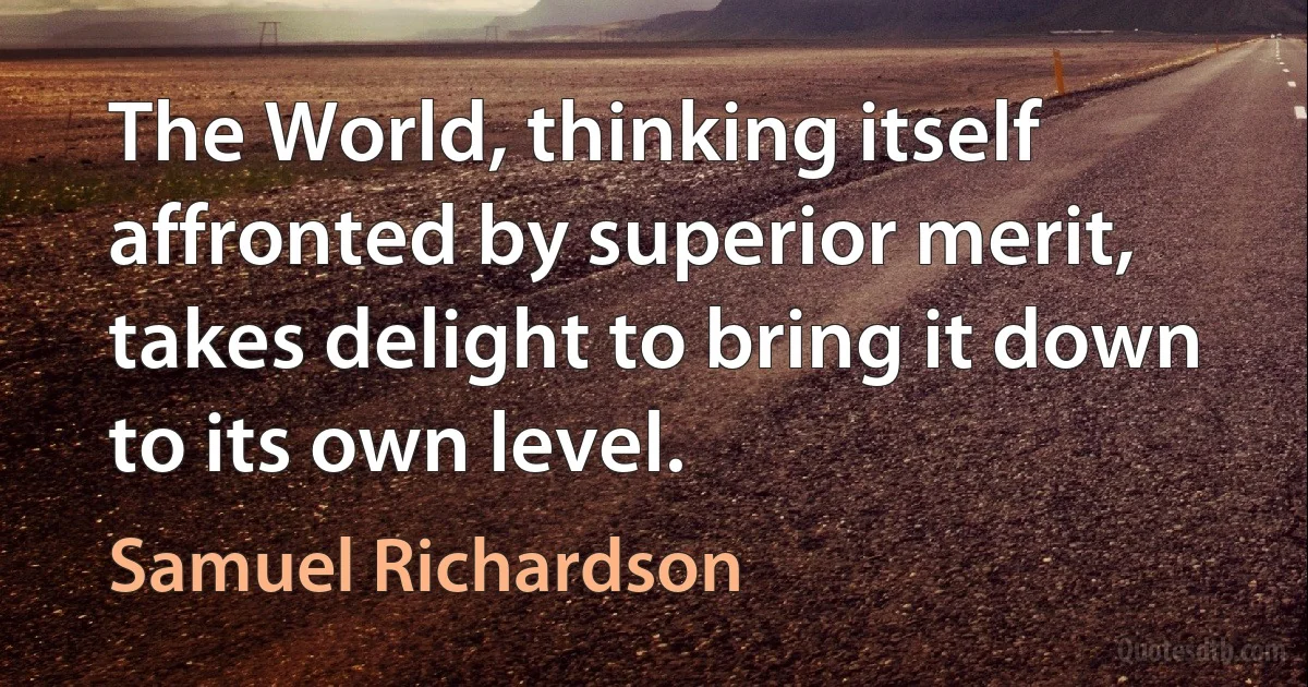 The World, thinking itself affronted by superior merit, takes delight to bring it down to its own level. (Samuel Richardson)