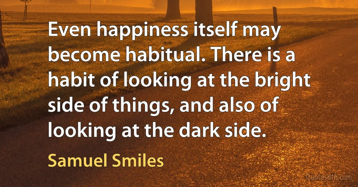 Even happiness itself may become habitual. There is a habit of looking at the bright side of things, and also of looking at the dark side. (Samuel Smiles)