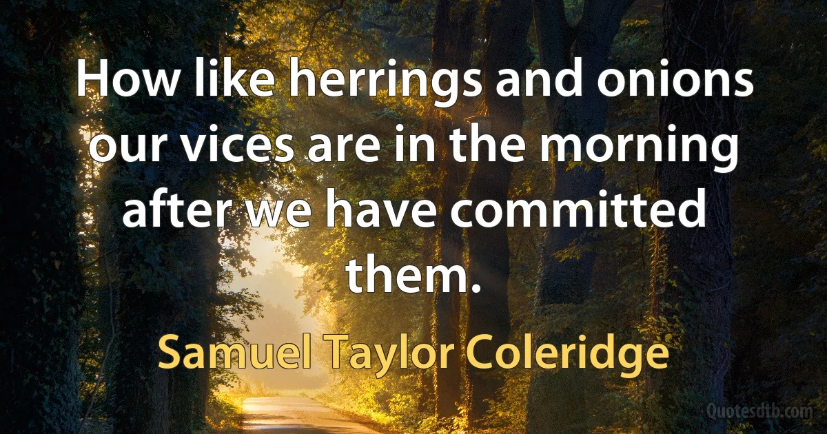 How like herrings and onions our vices are in the morning after we have committed them. (Samuel Taylor Coleridge)