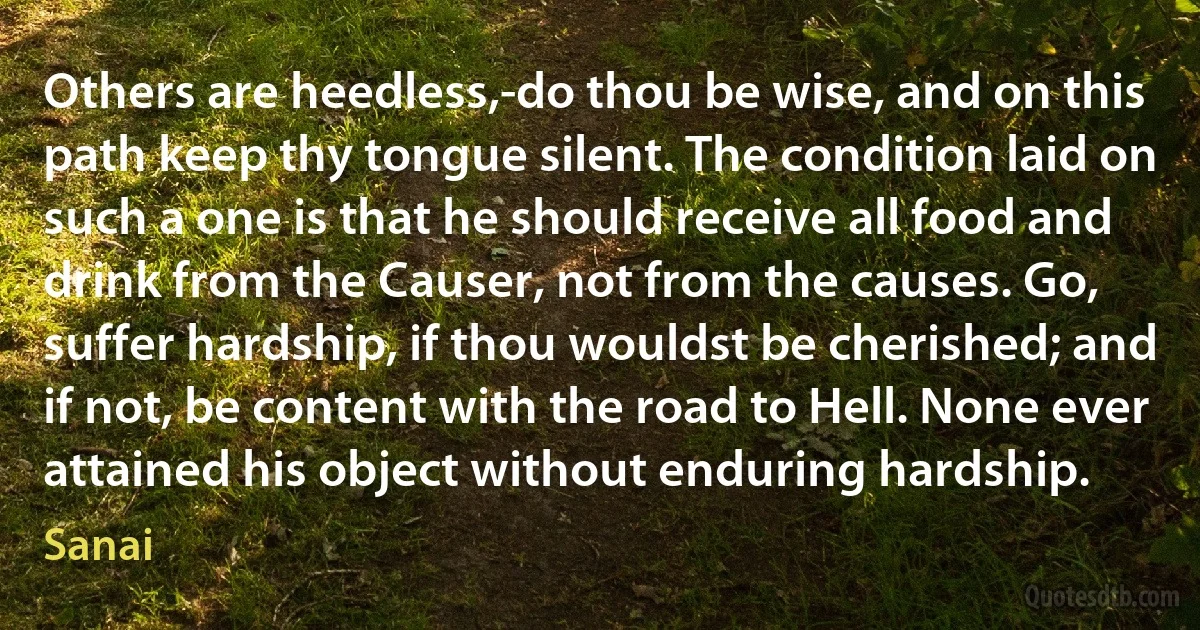 Others are heedless,-do thou be wise, and on this path keep thy tongue silent. The condition laid on such a one is that he should receive all food and drink from the Causer, not from the causes. Go, suffer hardship, if thou wouldst be cherished; and if not, be content with the road to Hell. None ever attained his object without enduring hardship. (Sanai)