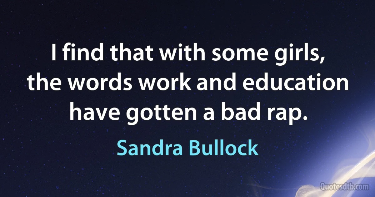 I find that with some girls, the words work and education have gotten a bad rap. (Sandra Bullock)