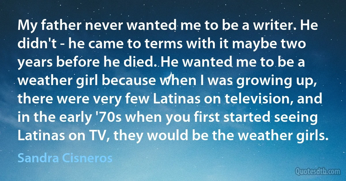 My father never wanted me to be a writer. He didn't - he came to terms with it maybe two years before he died. He wanted me to be a weather girl because when I was growing up, there were very few Latinas on television, and in the early '70s when you first started seeing Latinas on TV, they would be the weather girls. (Sandra Cisneros)