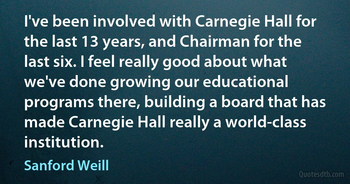 I've been involved with Carnegie Hall for the last 13 years, and Chairman for the last six. I feel really good about what we've done growing our educational programs there, building a board that has made Carnegie Hall really a world-class institution. (Sanford Weill)