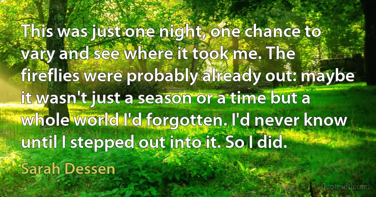 This was just one night, one chance to vary and see where it took me. The fireflies were probably already out: maybe it wasn't just a season or a time but a whole world I'd forgotten. I'd never know until I stepped out into it. So I did. (Sarah Dessen)