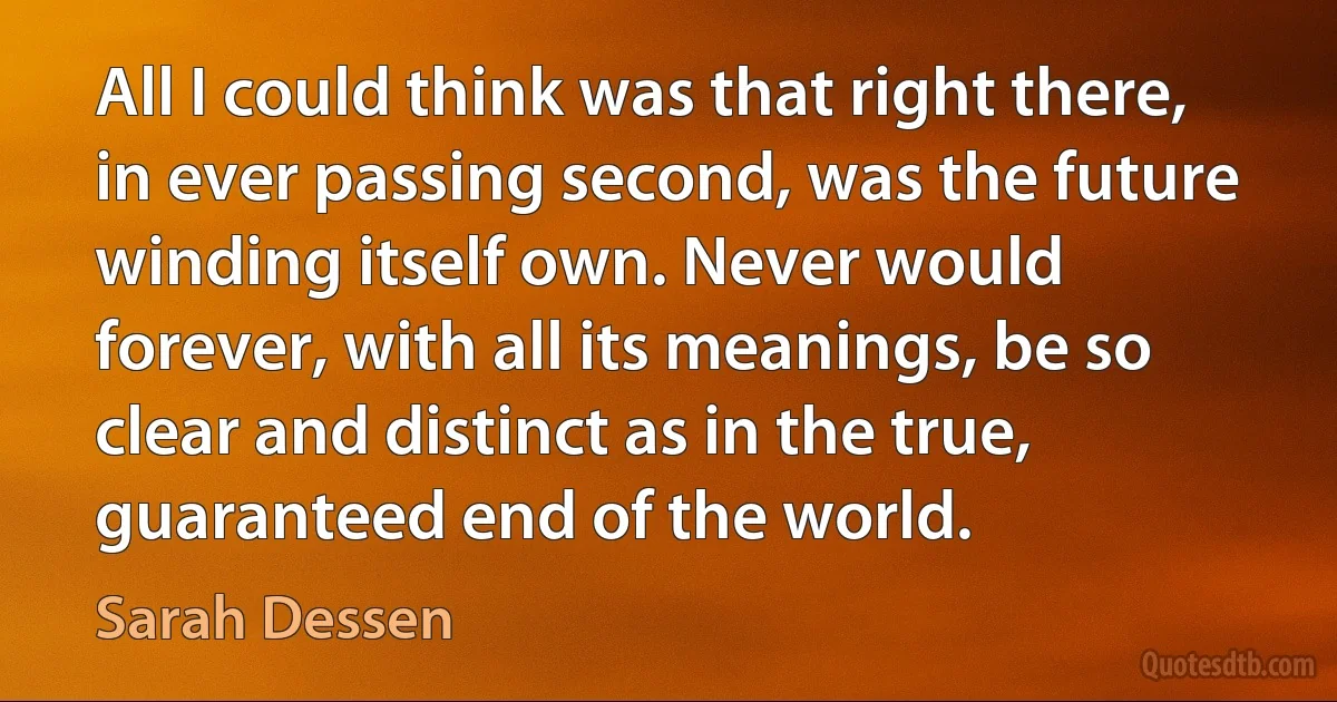 All I could think was that right there, in ever passing second, was the future winding itself own. Never would forever, with all its meanings, be so clear and distinct as in the true, guaranteed end of the world. (Sarah Dessen)