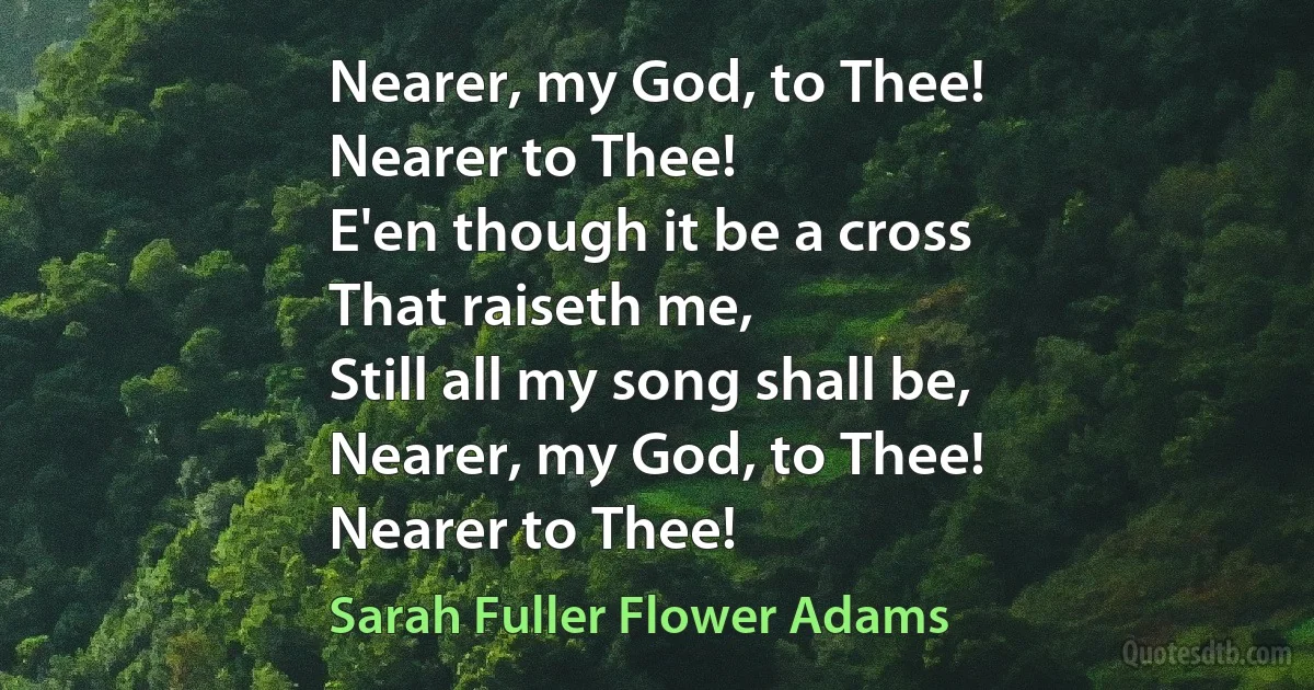 Nearer, my God, to Thee!
Nearer to Thee!
E'en though it be a cross
That raiseth me,
Still all my song shall be,
Nearer, my God, to Thee!
Nearer to Thee! (Sarah Fuller Flower Adams)