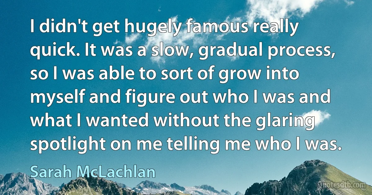 I didn't get hugely famous really quick. It was a slow, gradual process, so I was able to sort of grow into myself and figure out who I was and what I wanted without the glaring spotlight on me telling me who I was. (Sarah McLachlan)