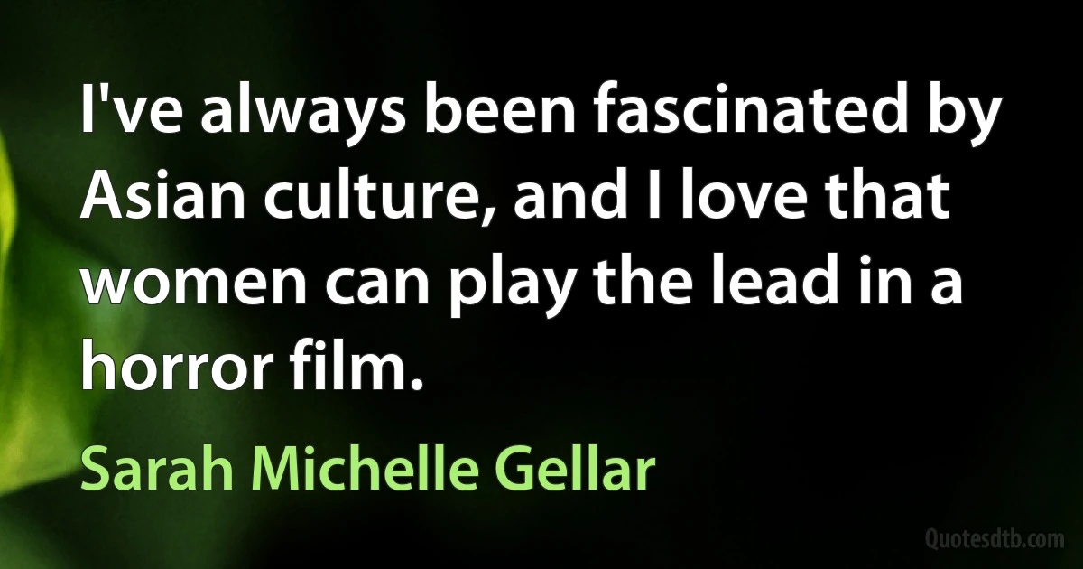 I've always been fascinated by Asian culture, and I love that women can play the lead in a horror film. (Sarah Michelle Gellar)