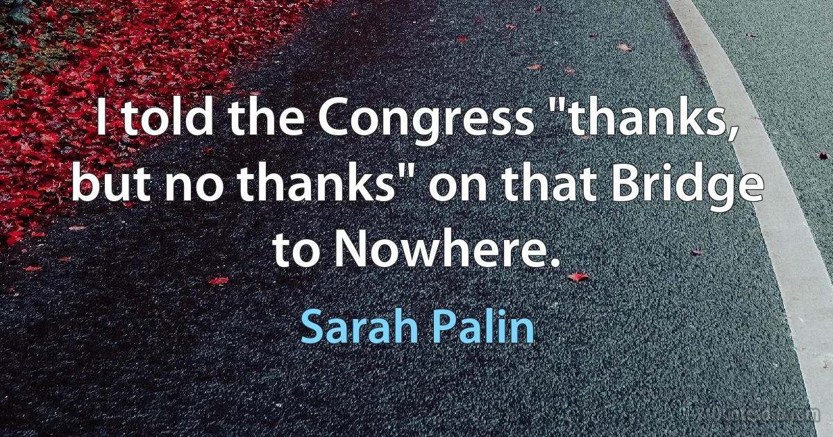 I told the Congress "thanks, but no thanks" on that Bridge to Nowhere. (Sarah Palin)