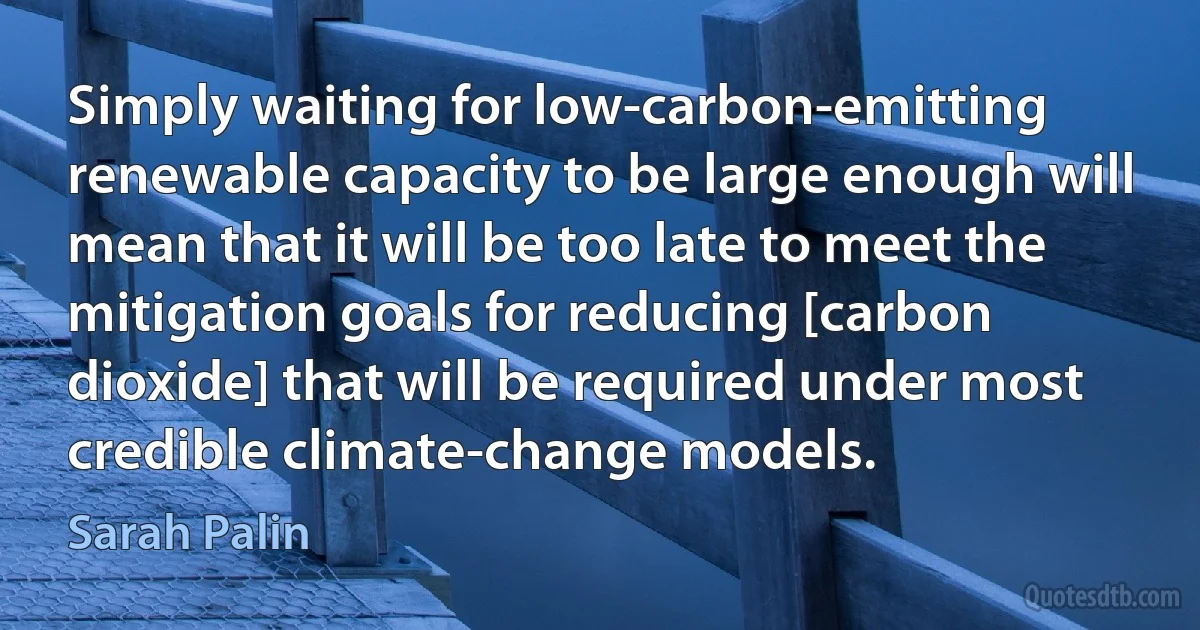 Simply waiting for low-carbon-emitting renewable capacity to be large enough will mean that it will be too late to meet the mitigation goals for reducing [carbon dioxide] that will be required under most credible climate-change models. (Sarah Palin)