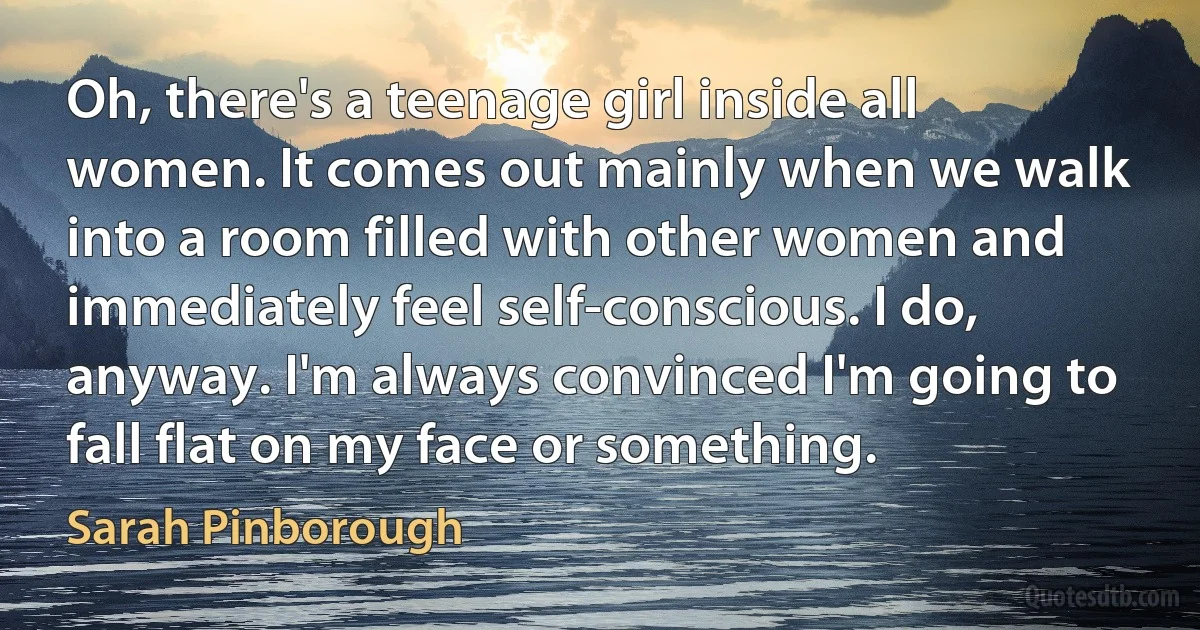 Oh, there's a teenage girl inside all women. It comes out mainly when we walk into a room filled with other women and immediately feel self-conscious. I do, anyway. I'm always convinced I'm going to fall flat on my face or something. (Sarah Pinborough)