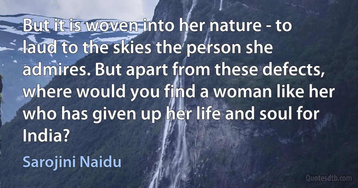 But it is woven into her nature - to laud to the skies the person she admires. But apart from these defects, where would you find a woman like her who has given up her life and soul for India? (Sarojini Naidu)