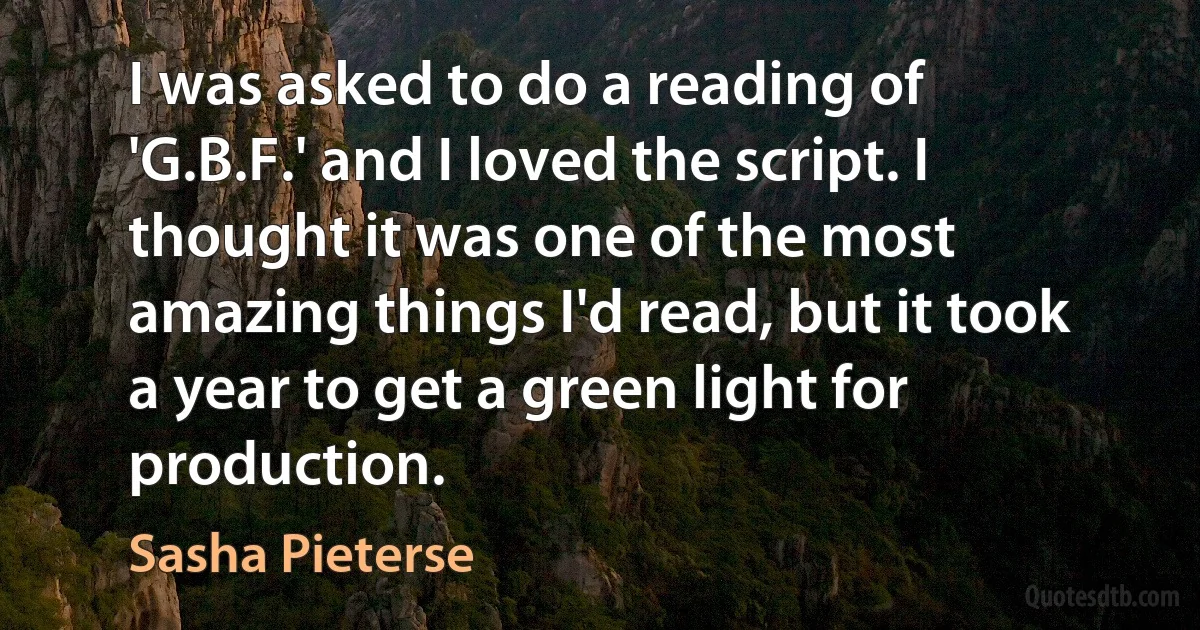 I was asked to do a reading of 'G.B.F.' and I loved the script. I thought it was one of the most amazing things I'd read, but it took a year to get a green light for production. (Sasha Pieterse)