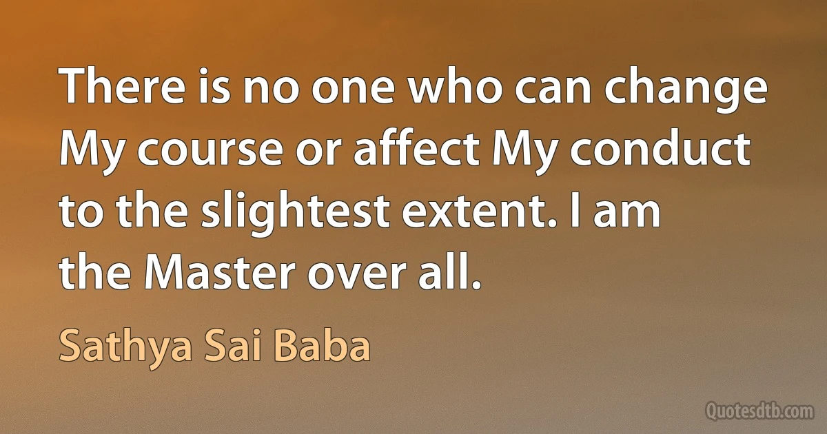 There is no one who can change My course or affect My conduct to the slightest extent. I am the Master over all. (Sathya Sai Baba)