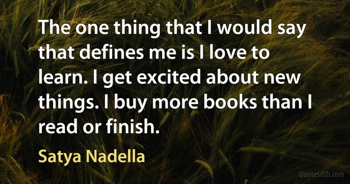 The one thing that I would say that defines me is I love to learn. I get excited about new things. I buy more books than I read or finish. (Satya Nadella)